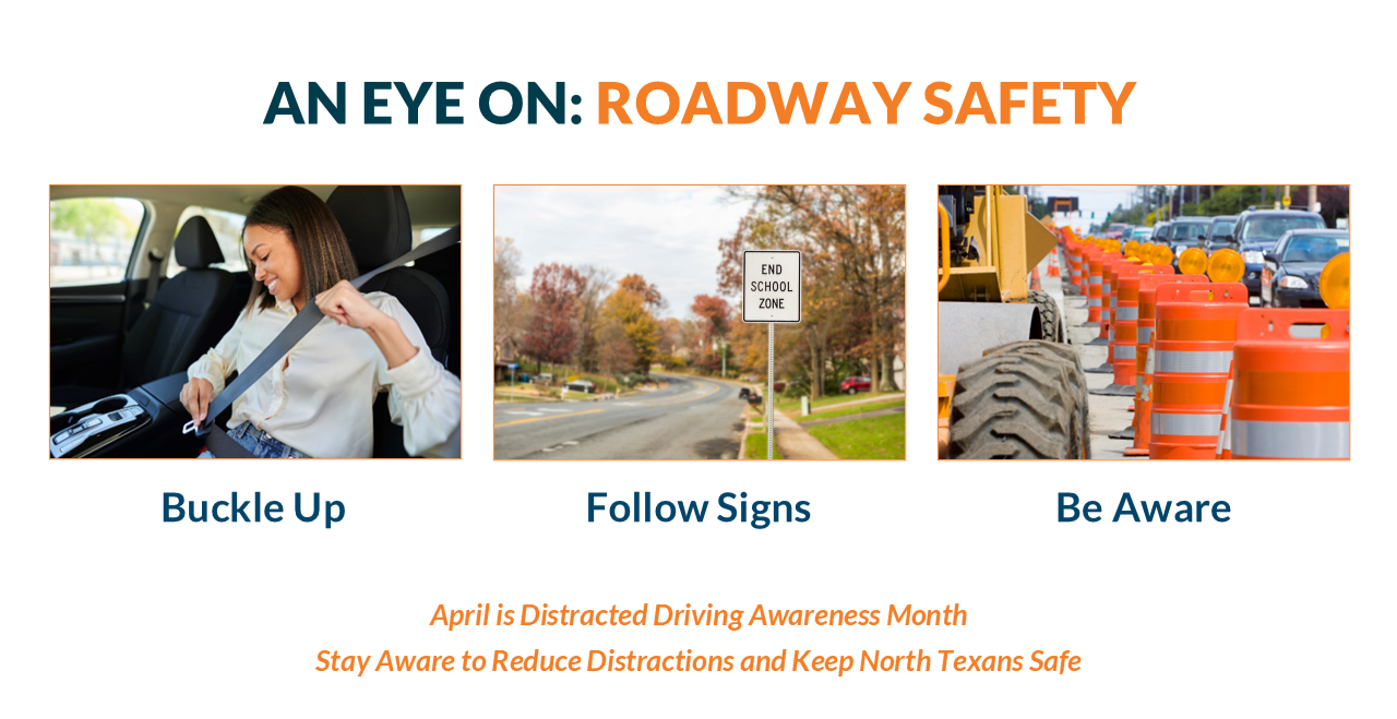 AprilRoadSafeInfo An educational slide titled "AN EYE ON: ROADWAY SAFETY" featuring three photos and a call to action regarding Distracted Driving Awareness Month. Visual Breakdown Top Title: The text "AN EYE ON:" is in dark teal, followed by "ROADWAY SAFETY" in bold orange. Three Images with Labels: Buckle Up: A woman in a car smiling as she fastens her seatbelt. Follow Signs: A view of a suburban road featuring a white sign that reads "END SCHOOL ZONE." Be Aware: A construction zone scene showing orange traffic barrels and heavy machinery tires lining a road with cars in the distance. Bottom Text: Centered orange text reads: "April is Distracted Driving Awareness Month. Stay Aware to Reduce Distractions and Keep North Texans Safe."