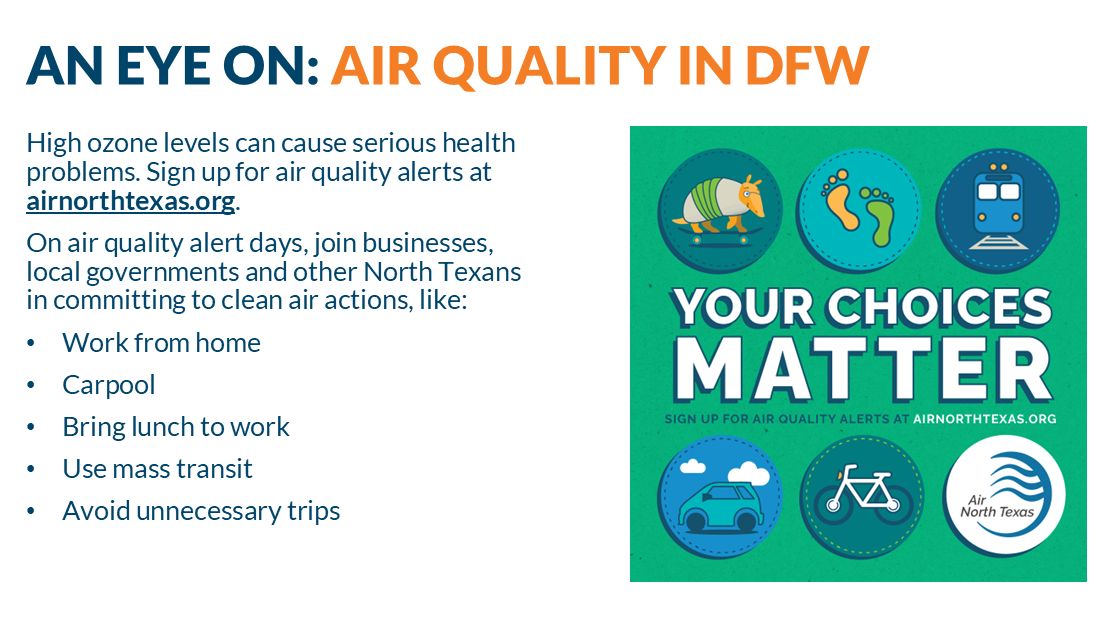 High ozone levels can cause serious health problems. Sign up for air quality alerts at airnorthtexas.org. On air quality alert days, join businesses, local governments and other North Texans in committing to clean air actions, like: Work from home Carpool Bring lunch to work Use mass transit Avoid unnecessary trips- Your choices matter
